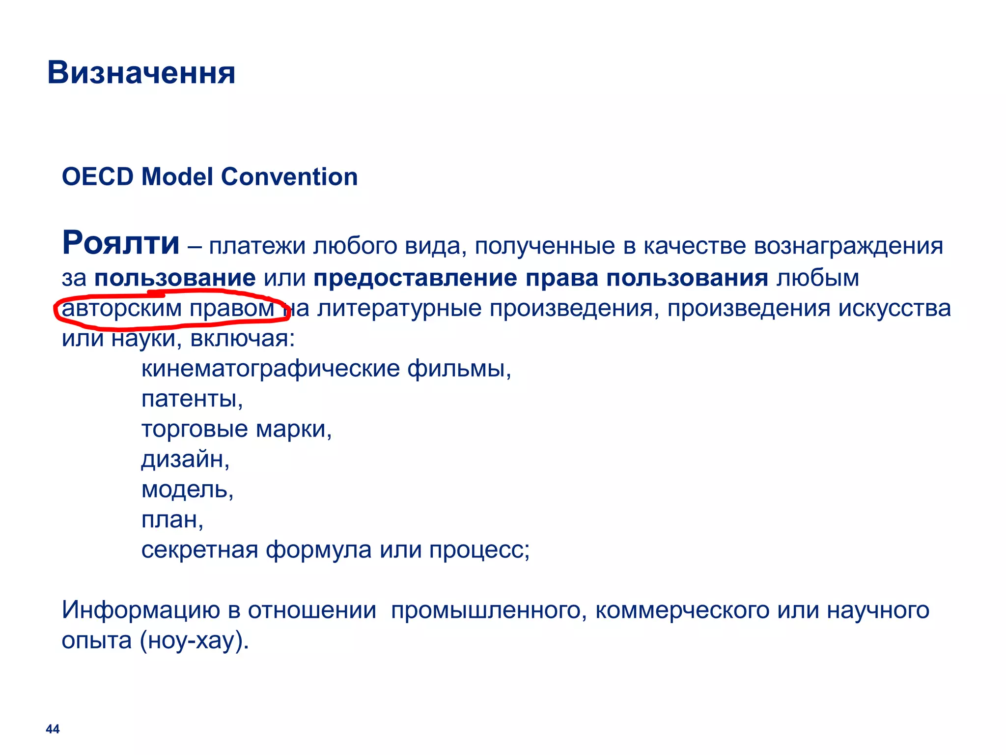 Визначення


     OECD Model Convention

     Роялти – платежи любого вида, полученные в качестве вознаграждения
     за пользование или предоставление права пользования любым
     авторским правом на литературные произведения, произведения искусства
     или науки, включая:
           кинематографические фильмы,
           патенты,
           торговые марки,
           дизайн,
           модель,
           план,
           секретная формула или процесс;

     Информацию в отношении промышленного, коммерческого или научного
     опыта (ноу-хау).


44
 