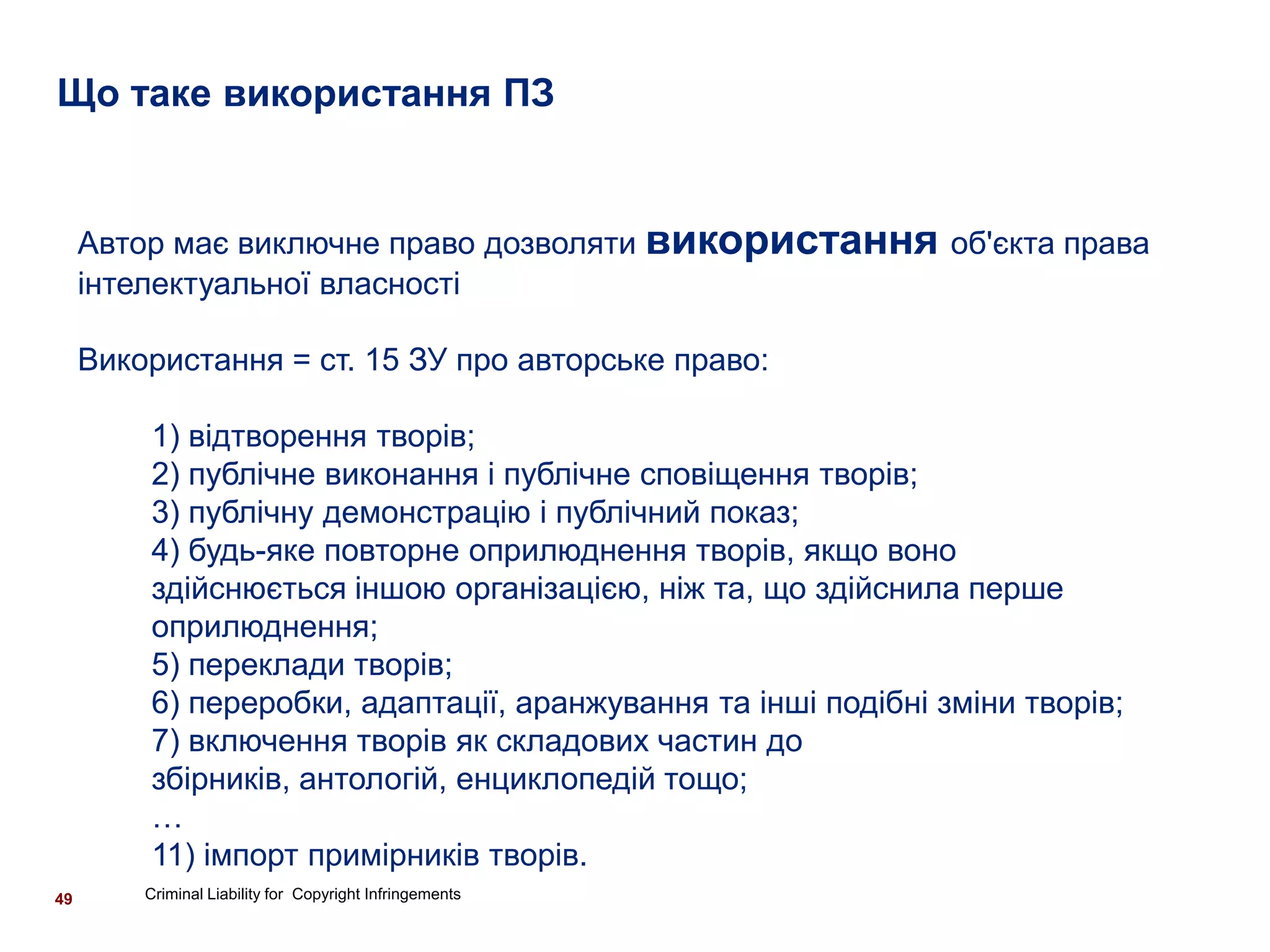 Що таке використання ПЗ


     Автор має виключне право дозволяти використання об'єкта права
     інтелектуальної власності

     Використання = ст. 15 ЗУ про авторське право:

         1) відтворення творів;
         2) публічне виконання і публічне сповіщення творів;
         3) публічну демонстрацію і публічний показ;
         4) будь-яке повторне оприлюднення творів, якщо воно
         здійснюється іншою організацією, ніж та, що здійснила перше
         оприлюднення;
         5) переклади творів;
         6) переробки, адаптації, аранжування та інші подібні зміни творів;
         7) включення творів як складових частин до
         збірників, антологій, енциклопедій тощо;
         …
         11) імпорт примірників творів.
49       Criminal Liability for Copyright Infringements
 