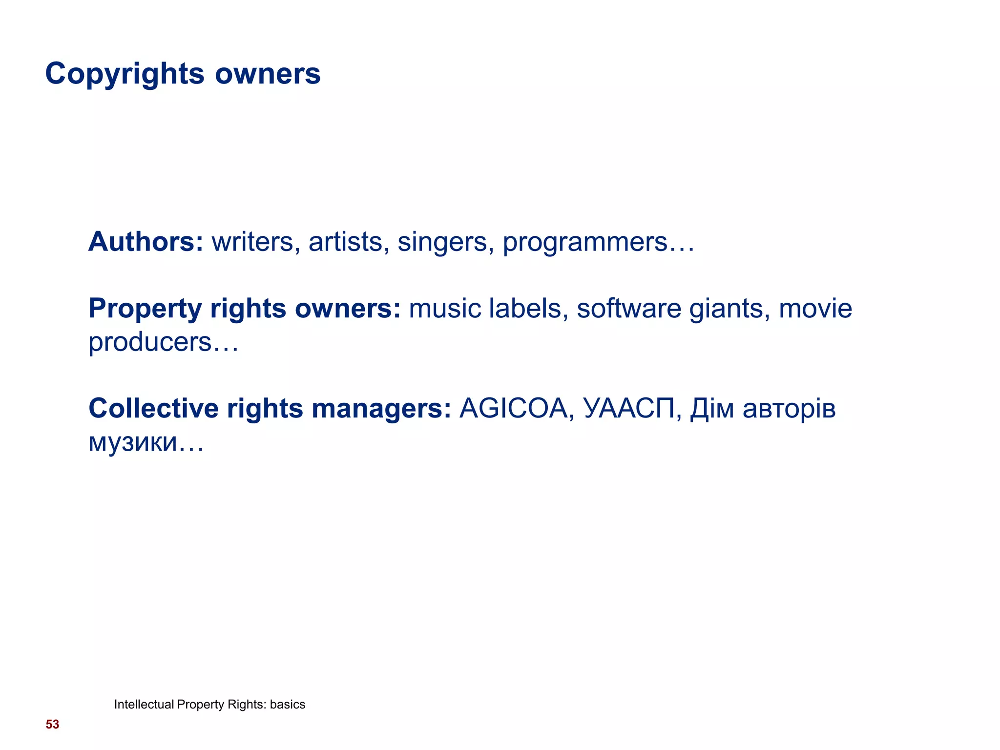 Copyrights owners




     Authors: writers, artists, singers, programmers…

     Property rights owners: music labels, software giants, movie
     producers…

     Collective rights managers: AGICOA, УААСП, Дім авторів
     музики…




       Intellectual Property Rights: basics
53
 