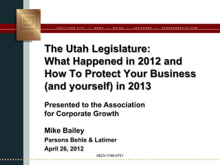 S A L T   L A K E   C I T Y   |   R E N O   |   B O I S E   |   L A S   V E G A S   |   P A R S O N S B E H L E . C O M




The Utah Legislature:
What Happened in 2012 and
How To Protect Your Business
(and yourself) in 2013
Presented to the Association
for Corporate Growth

Mike Bailey
Parsons Behle & Latimer
April 26, 2012
                                       4823-1746-0751
 
