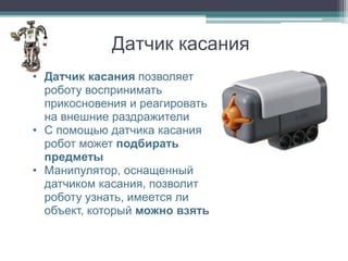 Датчик касания
• Датчик касания позволяет
  роботу воспринимать
  прикосновения и реагировать
  на внешние раздражители
• С помощью датчика касания
  робот может подбирать
  предметы
• Манипулятор, оснащенный
  датчиком касания, позволит
  роботу узнать, имеется ли
  объект, который можно взять
 