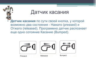 Датчик касания
• Датчик касания по сути своей кнопка, у которой
  возможно два состояния - Нажато (pressed) и
  Отжато (released). Программно датчик распознает
  еще одно сотояние Касание (Bumped).
 