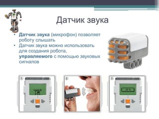 Датчик звука
• Датчик звука (микрофон) позволяет
  роботу слышать
• Датчик звука можно использовать
  для создания робота,
  управляемого с помощью звуковых
  сигналов
 