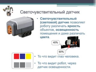 Светочувствительный датчик
       • Светочувствительный
         (световой) датчик позволяет
         роботу различать яркость
         объектов, освещенность
         помещения и даже различать
         цвета.




      • То что видит глаз человека.

      • То что видит робот, через
        датчик освещенности.
 