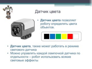 Датчик цвета

                  • Датчик цвета позволяет
                    роботу определять цвета
                    объектов.




• Датчик цвета, также может работать в режиме
  светового датчика
• Можно управлять каждой лампочкой датчика по
  отдельности – робот использовать всякие
  световые эффекты
 
