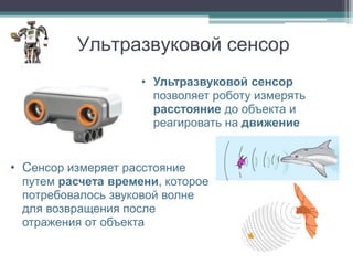 Ультразвуковой сенсор
                    • Ультразвуковой сенсор
                      позволяет роботу измерять
                      расстояние до объекта и
                      реагировать на движение


• Сенсор измеряет расстояние
 путем расчета времени, которое
 потребовалось звуковой волне
 для возвращения после
 отражения от объекта
 