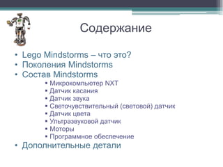Содержание

• Lego Mindstorms – что это?
• Поколения Mindstorms
• Состав Mindstorms
        Микрокомпьютер NXT
        Датчик касания
        Датчик звука
        Светочувствительный (световой) датчик
        Датчик цвета
        Ультразвуковой датчик
        Моторы
        Программное обеспечение
• Дополнительные детали
 