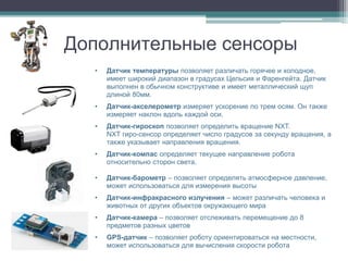 Дополнительные сенсоры
  •   Датчик температуры позволяет различать горячее и холодное,
      имеет широкий диапазон в градусах Цельсия и Фаренгейта. Датчик
      выполнен в обычном конструктиве и имеет металлический щуп
      длиной 80мм.
  •   Датчик-акселерометр измеряет ускорение по трем осям. Он также
      измеряет наклон вдоль каждой оси.
  •   Датчик-гироскоп позволяет определить вращение NXT.
      NXT гиро-сенсор определяет число градусов за секунду вращения, а
      также указывает направления вращения.
  •   Датчик-компас определяет текущее направление робота
      относительно сторон света.

  •   Датчик-барометр – позволяет определять атмосферное давление,
      может использоваться для измерения высоты
  •   Датчик-инфракрасного излучения – может различать человека и
      животных от других объектов окружающего мира
  •   Датчик-камера – позволяет отслеживать перемещение до 8
      предметов разных цветов
  •   GPS-датчик – позволяет роботу ориентироваться на местности,
      может использоваться для вычисления скорости робота
 