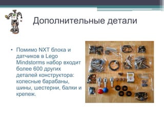 Дополнительные детали


• Помимо NXT блока и
  датчиков в Lego
  Mindstorms набор входит
  более 600 других
  деталей конструктора:
  колесные барабаны,
  шины, шестерни, балки и
  крепеж.
 