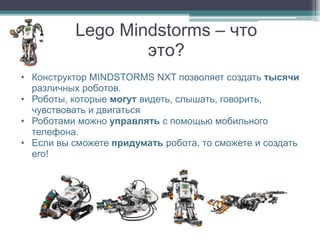 Lego Mindstorms – что
                  это?
• Конструктор MINDSTORMS NXT позволяет создать тысячи
  различных роботов.
• Роботы, которые могут видеть, слышать, говорить,
  чувствовать и двигаться
• Роботами можно управлять с помощью мобильного
  телефона.
• Если вы сможете придумать робота, то сможете и создать
  его!
 