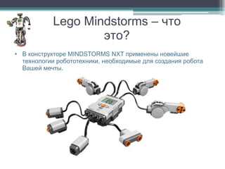 Lego Mindstorms – что
                   это?
• В конструкторе MINDSTORMS NXT применены новейшие
  технологии робототехники, необходимые для создания робота
  Вашей мечты.
 