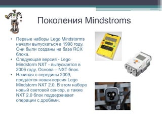Поколения Mindstroms
• Первые наборы Lego Mindstorms
  начали выпускаться в 1998 году.
  Они были созданы на базе RCX
  блока.
• Следующая версия - Lego
  Mindstorm NXT - выпускается в
  2006 году. Основа – NXT блок.
• Начиная с середины 2009,
  продается новая версия Lego
  Mindstorm NXT 2.0. В этом наборе
  новый световой сенсор, а также
  NXT 2.0 блок поддерживает
  операции с дробями.
 