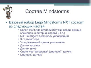 Состав Mindstorms

• Базовый набор Lego Mindstorms NXT состоит
  из следующих частей:
       Более 600 Lego деталей (бруски, соединяющие
        элементы, шестерни, колеса и т.п.)
       NXT Intelligent brick (блок управления)
       3 сервомотора
       Ультразвуковой датчик расстояния
       Датчик касания
       Датчик звука
       Светочувствительный (световой) датчик
       Цветовой датчик
 