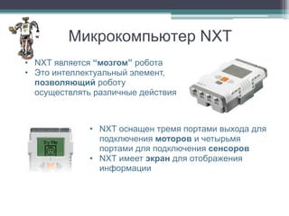 Микрокомпьютер NXT
• NXT является “мозгом” робота
• Это интеллектуальный элемент,
  позволяющий роботу
  осуществлять различные действия



              • NXT оснащен тремя портами выхода для
                подключения моторов и четырьмя
                портами для подключения сенсоров
              • NXT имеет экран для отображения
                информации
 