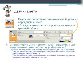 Датчик цвета

          • Ожидание событий от датчика цвета (в режиме
            определения цвета)
          • «Вращать мотор до тех пор, пока не увидели
            красный кубик»


                                                                             1
                                                               2


1. Определяет причину возникновения события – определяемый цвет
   внутри диапазона (равенство) или снаружи (неравенство)
2. Переход в следующее состояние определяется данными цветами:
   •   Событие возникнет, если датчик определил цвет, как любой цвет из выбранного
       диапазона (цвет такой же, как и ...).
   •   Событие возникнет, если датчик определил, что цвет не походит ни под один из
       выбранного диапазона (цвет перестал быть ...)
 