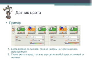 Датчик цвета

• Пример




 1. Ехать вперед до тех пор, пока не наедем на черную линию.
    Остановиться
 2. Снова ехать вперед, пока не всртретим любой цвет, отличный от
    черного
 