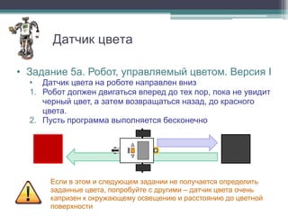 Датчик цвета

• Задание 5a. Робот, управляемый цветом. Версия I
  • Датчик цвета на роботе направлен вниз
  1. Робот должен двигаться вперед до тех пор, пока не увидит
     черный цвет, а затем возвращаться назад, до красного
     цвета.
  2. Пусть программа выполняется бесконечно




       Если в этом и следующем задании не получается определить
       заданные цвета, попробуйте с другими – датчик цвета очень
       капризен к окружающему освещению и расстоянию до цветной
       поверхности
 