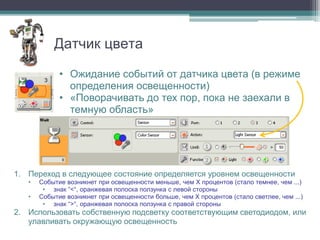 Датчик цвета

             • Ожидание событий от датчика цвета (в режиме
               определения освещенности)
             • «Поворачивать до тех пор, пока не заехали в
               темную область»


                                                           1

                                                           2

1. Переход в следующее состояние определяется уровнем освещенности
   •   Событие возникнет при освещенности меньше, чем X процентов (стало темнее, чем ...)
        • знак “<“, оранжевая полоска ползунка с левой стороны
   •   Событие возникнет при освещенности больше, чем X процентов (стало светлее, чем ...)
        • знак “>“, оранжевая полоска ползунка с правой стороны
2. Использовать собственную подсветку соответствующим светодиодом, или
   улавливать окружающую освещенность
 