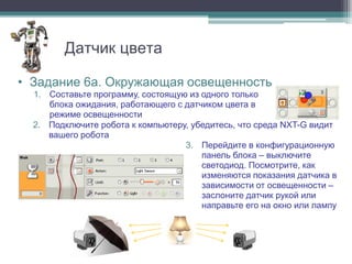 Датчик цвета

• Задание 6а. Окружающая освещенность
  1. Составьте программу, состоящую из одного только
     блока ожидания, работающего с датчиком цвета в
     режиме освещенности
  2. Подключите робота к компьютеру, убедитесь, что среда NXT-G видит
     вашего робота
                                   3. Перейдите в конфигурационную
                                       панель блока – выключите
                                       светодиод. Посмотрите, как
                                       изменяются показания датчика в
                                       зависимости от освещенности –
                                       заслоните датчик рукой или
                                       направьте его на окно или лампу
 