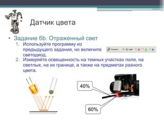 Датчик цвета

• Задание 6b. Отраженный свет
  1. Используйте программу из
     предыдущего задания, но включите
     светодиод.
  2. Измеряйте освещенность на темных участках поля, на
     светлых, на их границе, а также на предметах разного
     цвета.


                             40%



                                 60%
 