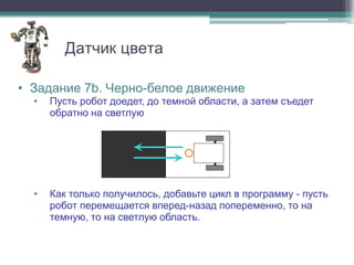 Датчик цвета

• Задание 7b. Черно-белое движение
  •   Пусть робот доедет, до темной области, а затем съедет
      обратно на светлую




  •   Как только получилось, добавьте цикл в программу - пусть
      робот перемещается вперед-назад попеременно, то на
      темную, то на светлую область.
 