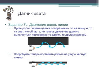 Датчик цвета

• Задание 7с. Движение вдоль линии
  •   Пусть робот перемещается попеременно, то на темную, то
      на светлую область, но теперь движение должно
      выполняться поочередно то одним, то другим колесом.




  •   Попробуйте теперь поставить робота на узкую черную
      линию.
 