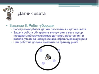 Датчик цвета

• Задание 8. Робот-уборщик
  • Роботу понадобятся датчик расстояния и датчик цвета
  • Задача робота обнаружить внутри ринга весь мусор
    (предметы обнаруживаемые датчиком расстояния) и
    вытолкнуть их за черную линию, ограничивающую ринг
  • Сам робот не должен выезжать за границу ринга
 