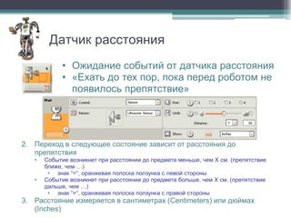 Датчик расстояния
            • Ожидание событий от датчика расстояния
            • «Ехать до тех пор, пока перед роботом не
              появилось препятствие»




2. Переход в следующее состояние зависит от расстояния до
   препятствия
   •   Событие возникнет при расстоянии до предмета меньше, чем X см. (препятствие
       ближе, чем …)
        • знак “<“, оранжевая полоска ползунка с левой стороны
   •   Событие возникнет при расстоянии до предмета больше, чем X см. (препятствие
       дальше, чем …)
        • знак “>“, оранжевая полоска ползунка с правой стороны
3. Расстояние измеряется в сантиметрах (Centimeters) или дюймах
   (Inches)
 