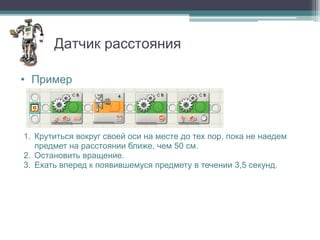 Датчик расстояния

• Пример




1. Крутиться вокруг своей оси на месте до тех пор, пока не наедем
   предмет на расстоянии ближе, чем 50 см.
2. Остановить вращение.
3. Ехать вперед к появившемуся предмету в течении 3,5 секунд.
 