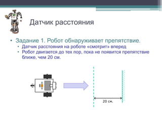 Датчик расстояния

• Задание 1. Робот обнаруживает препятствие.
  • Датчик расстояния на роботе «смотрит» вперед
  • Робот двигается до тех пор, пока не появится препятствие
    ближе, чем 20 см.




                                       20 см.
 