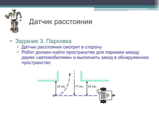 Датчик расстояния

• Задание 3. Парковка
  • Датчик расстояния смотрит в сторону
  • Робот должен найти пространство для парковки между
    двумя «автомобилями» и выполнить заезд в обнаруженное
    пространство




                  15 см.   ?? см.   15 см.
 