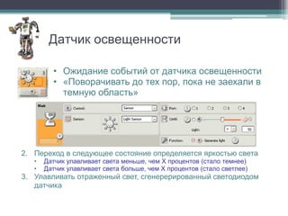Датчик освещенности

         • Ожидание событий от датчика освещенности
         • «Поворачивать до тех пор, пока не заехали в
           темную область»




2. Переход в следующее состояние определяется яркостью света
   •   Датчик улавливает света меньше, чем X процентов (стало темнее)
   •   Датчик улавливает света больше, чем X процентов (стало светлее)
3. Улавливать отраженный свет, сгенерерированный светодиодом
   датчика
 