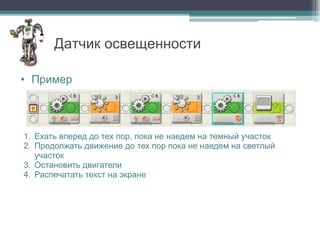 Датчик освещенности

• Пример




1. Ехать вперед до тех пор, пока не наедем на темный участок
2. Продолжать движение до тех пор пока не наедем на светлый
   участок
3. Остановить двигатели
4. Распечатать текст на экране
 