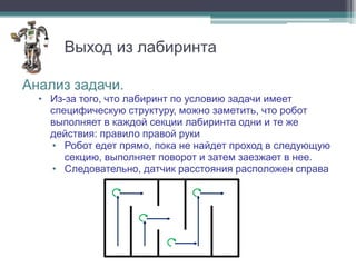 Выход из лабиринта

Анализ задачи.
  • Из-за того, что лабиринт по условию задачи имеет
    специфическую структуру, можно заметить, что робот
    выполняет в каждой секции лабиринта одни и те же
    действия: правило правой руки
    • Робот едет прямо, пока не найдет проход в следующую
       секцию, выполняет поворот и затем заезжает в нее.
    • Следовательно, датчик расстояния расположен справа
 