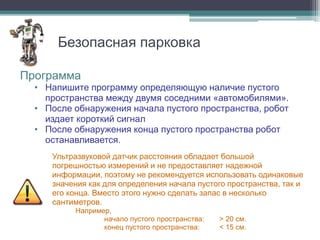 Безопасная парковка

Программа
  • Напишите программу определяющую наличие пустого
    пространства между двумя соседними «автомобилями».
  • После обнаружения начала пустого пространства, робот
    издает короткий сигнал
  • После обнаружения конца пустого пространства робот
    останавливается.
     Ультразвуковой датчик расстояния обладает большой
     погрешностью измерений и не предоставляет надежной
     информации, поэтому не рекомендуется использовать одинаковые
     значения как для определения начала пустого пространства, так и
     его конца. Вместо этого нужно сделать запас в несколько
     сантиметров.
          Например,
                 начало пустого пространства:   > 20 см.
                 конец пустого пространства:    < 15 см.
 