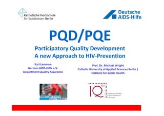 PQD/PQE
        Participatory Quality Development
        A new Approach to HIV-Prevention
       Karl Lemmen                        Prof. Dr. Michael Wright
   German AIDS-Hilfe e.V.      Catholic University of Applied Sciences Berlin |
Department Quality Assurance             Institute for Social Health
 