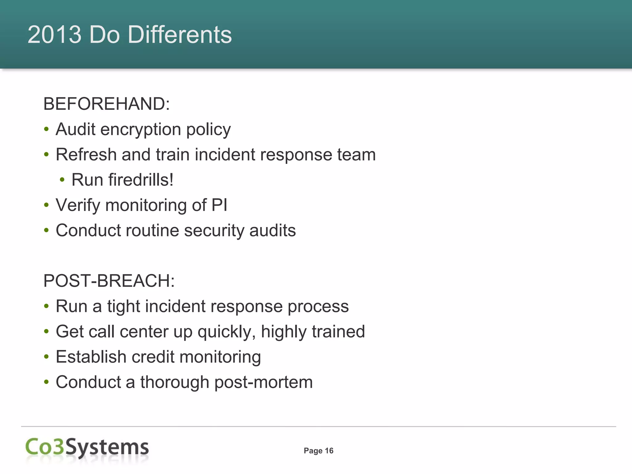 2013 Do Differents

 BEFOREHAND:
 • Audit encryption policy
 • Refresh and train incident response team
   • Run firedrills!
 • Verify monitoring of PI
 • Conduct routine security audits

 POST-BREACH:
 • Run a tight incident response process
 • Get call center up quickly, highly trained
 • Establish credit monitoring
 • Conduct a thorough post-mortem


                                    Page 16
 