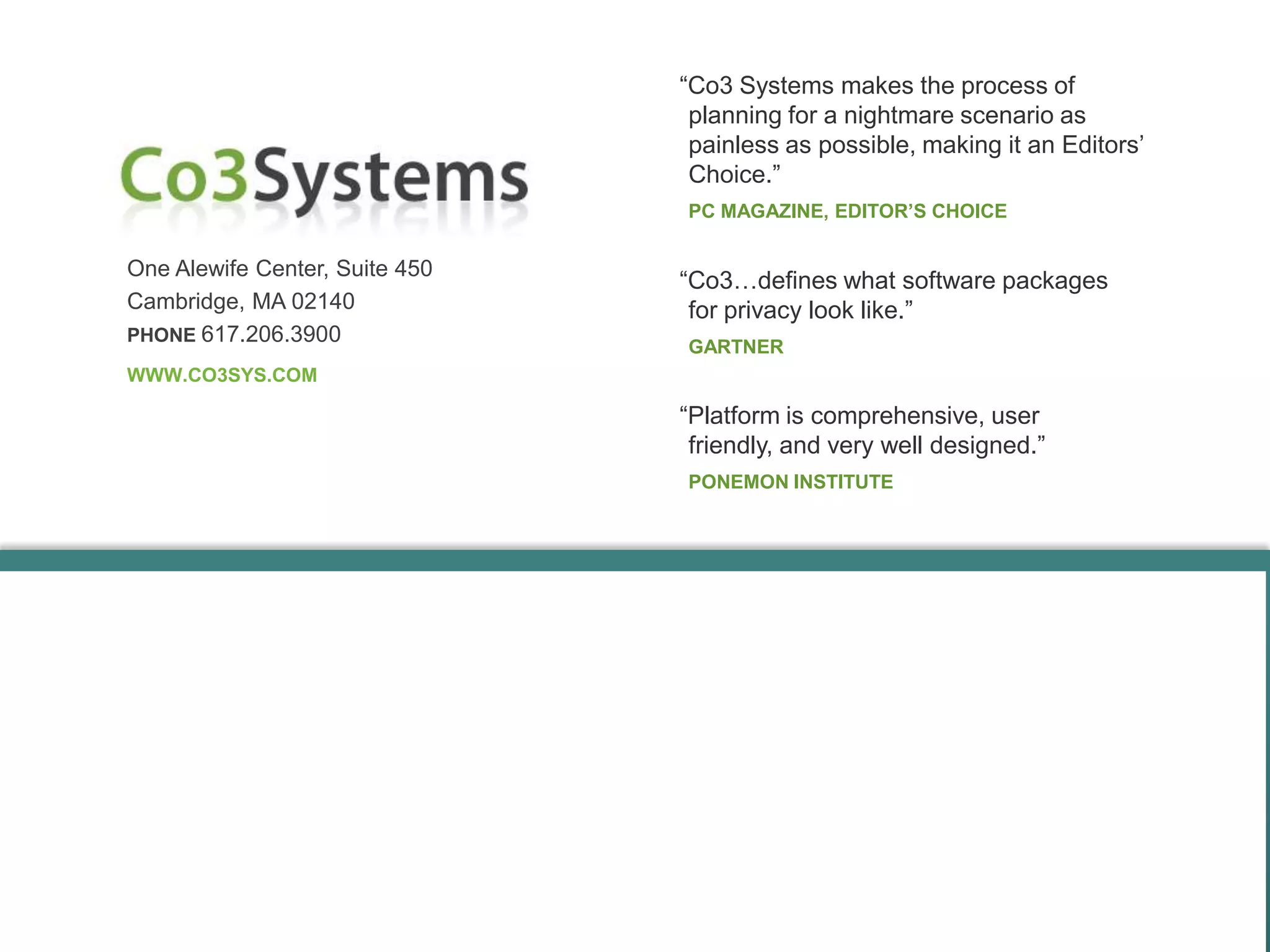 “Co3 Systems makes the process of
                                 planning for a nightmare scenario as
                                 painless as possible, making it an Editors’
                                 Choice.”
                                PC MAGAZINE, EDITOR’S CHOICE


One Alewife Center, Suite 450
                                “Co3…defines what software packages
Cambridge, MA 02140              for privacy look like.”
PHONE 617.206.3900
                                GARTNER
WWW.CO3SYS.COM

                                “Platform is comprehensive, user
                                 friendly, and very well designed.”
                                PONEMON INSTITUTE
 