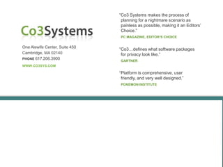 “Co3 Systems makes the process of
                                 planning for a nightmare scenario as
                                 painless as possible, making it an Editors’
                                 Choice.”
                                PC MAGAZINE, EDITOR’S CHOICE


One Alewife Center, Suite 450
                                “Co3…defines what software packages
Cambridge, MA 02140              for privacy look like.”
PHONE 617.206.3900
                                GARTNER
WWW.CO3SYS.COM

                                “Platform is comprehensive, user
                                 friendly, and very well designed.”
                                PONEMON INSTITUTE
 