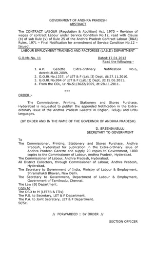 GOVERNMENT OF ANDHRA PRADESH
ABSTRACT
The CONTRACT LABOUR (Regulation & Abolition) Act, 1970 – Revision of
wages of contract Labour under Service Condition No.12, read with Clause
(b) of sub Rule (v) of Rule 25 of the Andhra Pradesh Contract Labour (R&A)
Rules, 1971 – Final Notification for amendment of Service Condition No.12 –
Issued.
LABOUR EMPLOYMENT TRAINING AND FACTORIES (LAB.II) DEPARTMENT
G.O.Ms.No. 11 Dated:17.01.2012
Read the following:-
1. A.P. Gazette Extra-ordinary Notification No.6,
dated:18.08.2009.
2. G.O.Rt.No.1337, of LET & F (Lab.II) Dept, dt:27.11.2010.
3. G.O.Rt.No.994 of LET & F (Lab.II) Dept, dt:15.06.2011.
4. From the COL, Lr.No.S1/3622/2009, dt:28.11.2011.
***
ORDER:-
The Commissioner, Printing, Stationery and Stores Purchase,
Hyderabad is requested to publish the appended Notification in the Extra-
ordinary issue of the Andhra Pradesh Gazette in English, Telugu and Urdu
languages.
(BY ORDER AND IN THE NAME OF THE GOVERNOR OF ANDHRA PRADESH)
D. SREENIVASULU
SECRETARY TO GOVERNMENT
To
The Commissioner, Printing, Stationery and Stores Purchase, Andhra
Pradesh, Hyderabad for publication in the Extra-ordinary issue of
Andhra Pradesh Gazette and supply 20 copies to Government, 1000
copies to the Commissioner of Labour, Andhra Pradesh, Hyderabad.
The Commissioner of Labour, Andhra Pradesh, Hyderabad.
All District Collectors, through Commissioner of Labour, Andhra Pradesh,
Hyderabad.
The Secretary to Government of India, Ministry of Labour & Employment,
Shramshakti Bhavan, New Delhi.
The Secretary to Government, Department of Labour & Employment,
Government of Tamilnadu, Chennai.
The Law (B) Department.
Copy to:
The OSD to M (LETFB & ITIs)
The P.S. to Secretary, LET & F Department.
The P.A. to Joint Secretary, LET & F Department.
Sf/Sc.
// FORWARDED :: BY ORDER //
SECTION OFFICER
 
