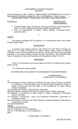 GOVERNMENT OF ANDHRA PRADESH
ABSTRACT
Minimum Wages Act, 1948 – Addition of “EMPLOYMENT IN SPINNING MILLS” in Part-I of
the Schedule to the Minimum Wages Act, 1948 – Final Notification – Orders – Issued.
LABOUR EMPLOYMENT TRAINING AND FACTORIES (LAB.II) DEPARTMENT
G.O.Ms.No. 2 Dated.06.01.2012
Read the following:-
1. G.O.Rt.No.1098, Labour, Employment, Training and Factories (Lab.II) Department,
dated: 11.07.2011 published vide Gazette No.498, dated:03.09.2011.
2. From the Commissioner of Labour, Andhra Pradesh, Lr.No.N1/6111/2011,
dated:20.12.2011.
***
ORDER:-
The following notification will be published in an Extraordinary Issue of the Andhra
Pradesh Gazette dated.
NOTIFICATION
In exercise of the powers conferred under Section 27 of the Minimum Wages Act,
1948 (Act 11 of 1948), the Governor of Andhra Pradesh hereby makes the following
amendment to Part-I of the Schedule to the said Act, and the same having been previously
published in the Andhra Pradesh Gazette No.498, dt.03.09.2011 vide G.O.Rt.No.1098,
Labour, Employment, Training and Factories (Lab.II) Department, dated:11.07.2011:-
AMENDMENT
In Part-I of the Schedule to the said Act after entry No.69, the following entry shall be
added, namely:-
“70. Employment in Spinning Mills”.
(BY ORDER AND IN THE NAME OF THE GOVERNOR OF ANDHRA PRADESH)
D. SREENIVASULU
SECRETARY TO GOVERNMENT
To
The Commissioner, Printing, Stationary and Stores Purchase, Andhra Pradesh, Hyderabad
for publication in the extra-ordinary issue of Andhra Pradesh Gazette and supply 10
copies to Government and 500 copies to the Commissioner of Labour, Andhra
Pradesh, Hyderabad.
The Commissioner of Labour, Andhra Pradesh, Hyderabad.
All District Collectors, through Commissioner of Labour, Andhra Pradesh, Hyderabad.
The Secretary to Government of India, Ministry of Labour, Employment, Shramshakti
Bhavan, New Delhi.
The Secretary to Government, Labour and Employment Department, Government of
Tamilnadu, Chennai.
The Commissioner, Information and Public Relations, Secretariat Buildings, Hyderabad for
giving publicity in press.
The Law (B) Department.
Copy to:
The OSD to M(LETFB & ITIs)
The P.S. to Secretary, LET & F Department.
The P.A. to Joint Secretary, LET & F Department.
Sf/Sc.
// FORWARDED :: BY ORDER //
SECTION OFFICER
 