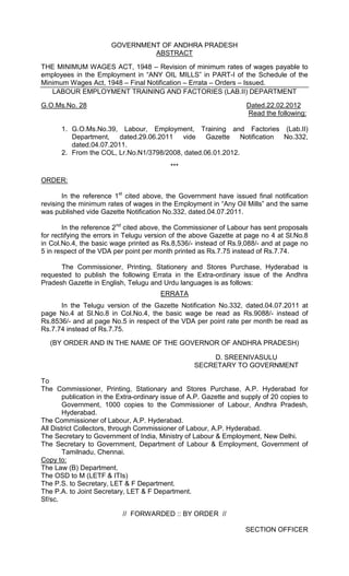 GOVERNMENT OF ANDHRA PRADESH
ABSTRACT
THE MINIMUM WAGES ACT, 1948 – Revision of minimum rates of wages payable to
employees in the Employment in “ANY OIL MILLS” in PART-I of the Schedule of the
Minimum Wages Act, 1948 – Final Notification – Errata – Orders – Issued.
LABOUR EMPLOYMENT TRAINING AND FACTORIES (LAB.II) DEPARTMENT
G.O.Ms.No. 28 Dated.22.02.2012
Read the following:
1. G.O.Ms.No.39, Labour, Employment, Training and Factories (Lab.II)
Department, dated.29.06.2011 vide Gazette Notification No.332,
dated.04.07.2011.
2. From the COL, Lr.No.N1/3798/2008, dated.06.01.2012.
***
ORDER:
In the reference 1st
cited above, the Government have issued final notification
revising the minimum rates of wages in the Employment in “Any Oil Mills” and the same
was published vide Gazette Notification No.332, dated.04.07.2011.
In the reference 2nd
cited above, the Commissioner of Labour has sent proposals
for rectifying the errors in Telugu version of the above Gazette at page no 4 at Sl.No.8
in Col.No.4, the basic wage printed as Rs.8,536/- instead of Rs.9,088/- and at page no
5 in respect of the VDA per point per month printed as Rs.7.75 instead of Rs.7.74.
The Commissioner, Printing, Stationery and Stores Purchase, Hyderabad is
requested to publish the following Errata in the Extra-ordinary issue of the Andhra
Pradesh Gazette in English, Telugu and Urdu languages is as follows:
ERRATA
In the Telugu version of the Gazette Notification No.332, dated.04.07.2011 at
page No.4 at Sl.No.8 in Col.No.4, the basic wage be read as Rs.9088/- instead of
Rs.8536/- and at page No.5 in respect of the VDA per point rate per month be read as
Rs.7.74 instead of Rs.7.75.
(BY ORDER AND IN THE NAME OF THE GOVERNOR OF ANDHRA PRADESH)
D. SREENIVASULU
SECRETARY TO GOVERNMENT
To
The Commissioner, Printing, Stationary and Stores Purchase, A.P. Hyderabad for
publication in the Extra-ordinary issue of A.P. Gazette and supply of 20 copies to
Government, 1000 copies to the Commissioner of Labour, Andhra Pradesh,
Hyderabad.
The Commissioner of Labour, A.P. Hyderabad.
All District Collectors, through Commissioner of Labour, A.P. Hyderabad.
The Secretary to Government of India, Ministry of Labour & Employment, New Delhi.
The Secretary to Government, Department of Labour & Employment, Government of
Tamilnadu, Chennai.
Copy to:
The Law (B) Department.
The OSD to M (LETF & ITIs)
The P.S. to Secretary, LET & F Department.
The P.A. to Joint Secretary, LET & F Department.
Sf/sc.
// FORWARDED :: BY ORDER //
SECTION OFFICER
 