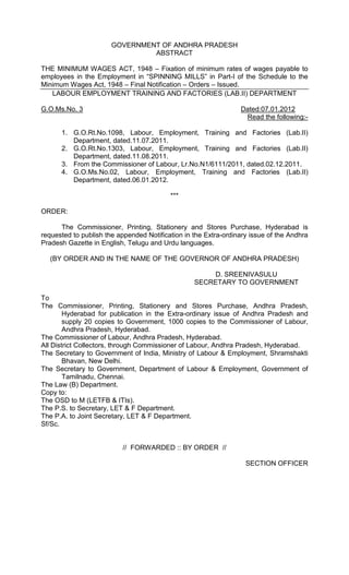 GOVERNMENT OF ANDHRA PRADESH
ABSTRACT
THE MINIMUM WAGES ACT, 1948 – Fixation of minimum rates of wages payable to
employees in the Employment in “SPINNING MILLS” in Part-I of the Schedule to the
Minimum Wages Act, 1948 – Final Notification – Orders – Issued.
LABOUR EMPLOYMENT TRAINING AND FACTORIES (LAB.II) DEPARTMENT
G.O.Ms.No. 3 Dated:07.01.2012
Read the following:-
1. G.O.Rt.No.1098, Labour, Employment, Training and Factories (Lab.II)
Department, dated.11.07.2011.
2. G.O.Rt.No.1303, Labour, Employment, Training and Factories (Lab.II)
Department, dated.11.08.2011.
3. From the Commissioner of Labour, Lr.No.N1/6111/2011, dated.02.12.2011.
4. G.O.Ms.No.02, Labour, Employment, Training and Factories (Lab.II)
Department, dated.06.01.2012.
***
ORDER:
The Commissioner, Printing, Stationery and Stores Purchase, Hyderabad is
requested to publish the appended Notification in the Extra-ordinary issue of the Andhra
Pradesh Gazette in English, Telugu and Urdu languages.
(BY ORDER AND IN THE NAME OF THE GOVERNOR OF ANDHRA PRADESH)
D. SREENIVASULU
SECRETARY TO GOVERNMENT
To
The Commissioner, Printing, Stationery and Stores Purchase, Andhra Pradesh,
Hyderabad for publication in the Extra-ordinary issue of Andhra Pradesh and
supply 20 copies to Government, 1000 copies to the Commissioner of Labour,
Andhra Pradesh, Hyderabad.
The Commissioner of Labour, Andhra Pradesh, Hyderabad.
All District Collectors, through Commissioner of Labour, Andhra Pradesh, Hyderabad.
The Secretary to Government of India, Ministry of Labour & Employment, Shramshakti
Bhavan, New Delhi.
The Secretary to Government, Department of Labour & Employment, Government of
Tamilnadu, Chennai.
The Law (B) Department.
Copy to:
The OSD to M (LETFB & ITIs).
The P.S. to Secretary, LET & F Department.
The P.A. to Joint Secretary, LET & F Department.
Sf/Sc.
// FORWARDED :: BY ORDER //
SECTION OFFICER
 