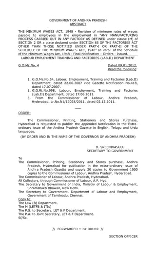 GOVERNMENT OF ANDHRA PRADESH
ABSTRACT
THE MINIMUM WAGES ACT, 1948 - Revision of minimum rates of wages
payable to employees in the employment in “ANY MANUFACTURING
PROCESS CARRIED OUT IN ANY FACTORY AS DEFINED under clause (M) of
SECTION 2 OR a place declared under SECTION 85 OF THE FACTORIES ACT
OTHER THAN THOSE NOTIFIED UNDER PART-I OR PART-II OF THE
SCHEDULE OF THE MINIMUM WAGES ACT, 1948” In Part-I of the Schedule
of the Minimum Wages Act, 1948 - Final Notification – Orders - Issued.
LABOUR EMPLOYMENT TRAINING AND FACTORIES (LAB.II) DEPARTMENT
G.O.Ms.No. 4 Dated.09.01.2012.
Read the following:
1. G.O.Ms.No.54, Labour, Employment, Training and Factories (Lab.II)
Department, dated 22.06.2007 vide Gazette Notification No.418,
dated 17.07.2007.
1. G.O.Rt.No.998, Labour, Employment, Training and Factories
(Lab.II) Department, dated 17.06.2011.
3. From the Commissioner of Labour, Andhra Pradesh,
Hyderabad, Lr.No.N1/13038/2011, dated 02.12.2011.
***
ORDER:
The Commissioner, Printing, Stationery and Stores Purchase,
Hyderabad is requested to publish the appended Notification in the Extra-
ordinary issue of the Andhra Pradesh Gazette in English, Telugu and Urdu
languages.
(BY ORDER AND IN THE NAME OF THE GOVERNOR OF ANDHRA PRADESH)
D. SREENIVASULU
SECRETARY TO GOVERNMENT
To
The Commissioner, Printing, Stationery and Stores purchase, Andhra
Pradesh, Hyderabad for publication in the extra-ordinary issue of
Andhra Pradesh Gazette and supply 20 copies to Government 1000
copies to the Commissioner of Labour, Andhra Pradesh, Hyderabad.
The Commissioner of Labour, Andhra Pradesh, Hyderabad.
All Collectors, through Commissioner of Labour, A.P. Hyd.
The Secretary to Government of India, Ministry of Labour & Employment,
Shramshakti Bhawan, New Delhi.
The Secretary to Government, Department of Labour and Employment,
Government of Tamilnadu, Chennai.
Copy to:
The Law (B) Department.
The M (LETFB & ITIs)
The P.S. to Secretary, LET & F Department.
The P.A. to Joint Secretary, LET & F Department.
Sf/Sc.
// FORWARDED :: BY ORDER //
SECTION OFFICER
 