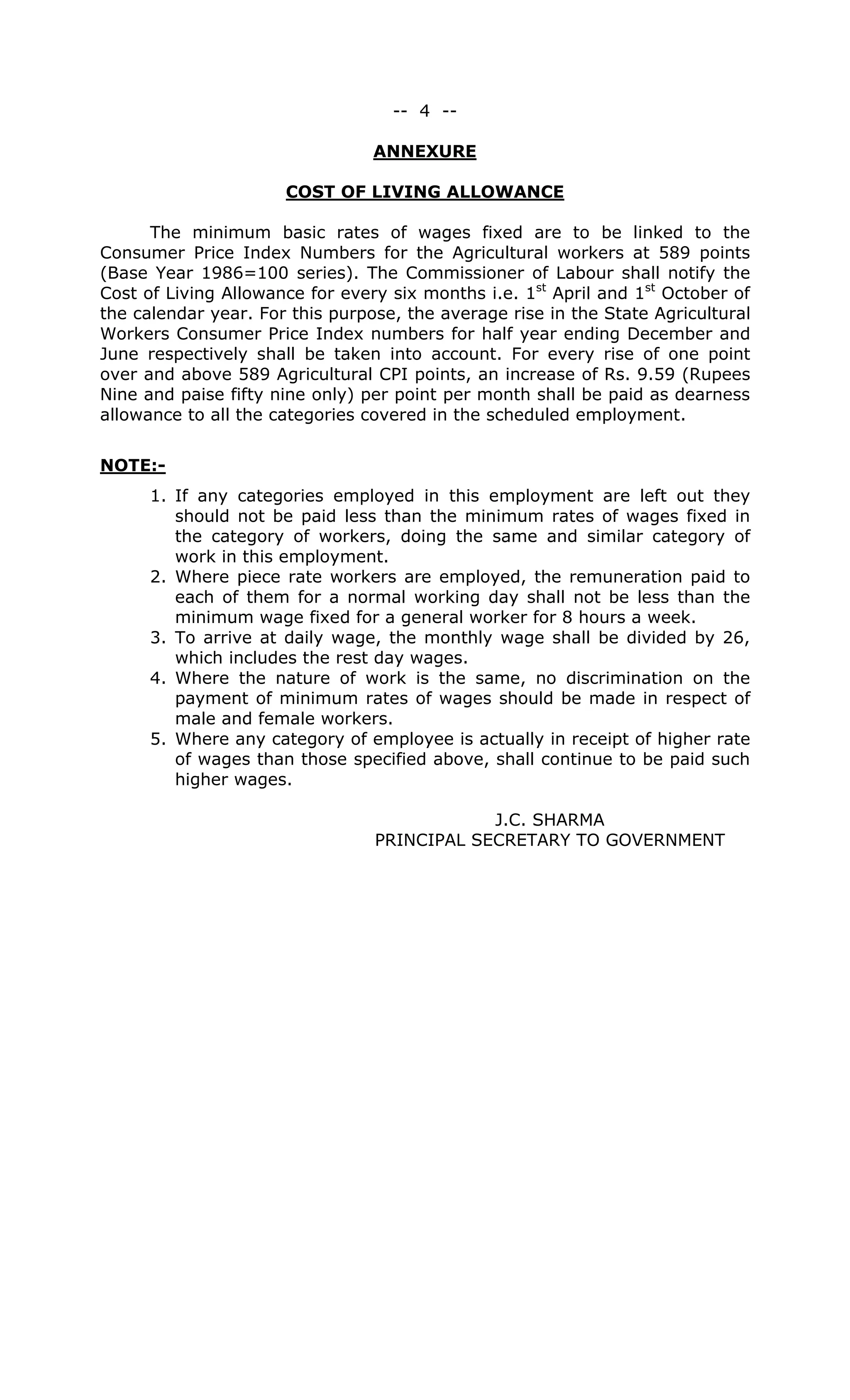 -- 4 --
ANNEXURE
COST OF LIVING ALLOWANCE
The minimum basic rates of wages fixed are to be linked to the
Consumer Price Index Numbers for the Agricultural workers at 589 points
(Base Year 1986=100 series). The Commissioner of Labour shall notify the
Cost of Living Allowance for every six months i.e. 1st
April and 1st
October of
the calendar year. For this purpose, the average rise in the State Agricultural
Workers Consumer Price Index numbers for half year ending December and
June respectively shall be taken into account. For every rise of one point
over and above 589 Agricultural CPI points, an increase of Rs. 9.59 (Rupees
Nine and paise fifty nine only) per point per month shall be paid as dearness
allowance to all the categories covered in the scheduled employment.
NOTE:-
1. If any categories employed in this employment are left out they
should not be paid less than the minimum rates of wages fixed in
the category of workers, doing the same and similar category of
work in this employment.
2. Where piece rate workers are employed, the remuneration paid to
each of them for a normal working day shall not be less than the
minimum wage fixed for a general worker for 8 hours a week.
3. To arrive at daily wage, the monthly wage shall be divided by 26,
which includes the rest day wages.
4. Where the nature of work is the same, no discrimination on the
payment of minimum rates of wages should be made in respect of
male and female workers.
5. Where any category of employee is actually in receipt of higher rate
of wages than those specified above, shall continue to be paid such
higher wages.
J.C. SHARMA
PRINCIPAL SECRETARY TO GOVERNMENT
 