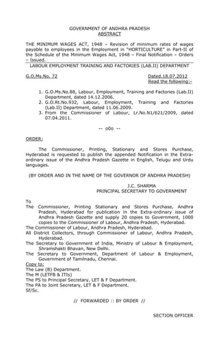 GOVERNMENT OF ANDHRA PRADESH
ABSTRACT
THE MINIMUM WAGES ACT, 1948 – Revision of minimum rates of wages
payable to employees in the Employment in “HORTICULTURE” in Part-II of
the Schedule of the Minimum Wages Act, 1948 – Final Notification – Orders
– Issued.
LABOUR EMPLOYMENT TRAINING AND FACTORIES (LAB.II) DEPARTMENT
G.O.Ms.No. 72 Dated.18.07.2012
Read the following:-
1. G.O.Ms.No.88, Labour, Employment, Training and Factories (Lab.II)
Department, dated 14.12.2006.
2. G.O.Rt.No.932, Labour, Employment, Training and Factories
(Lab.II) Department, dated 11.06.2009.
3. From the Commissioner of Labour, Lr.No.N1/621/2009, dated
07.04.2011.
-- o0o --
ORDER:
The Commissioner, Printing, Stationary and Stores Purchase,
Hyderabad is requested to publish the appended Notification in the Extra-
ordinary issue of the Andhra Pradesh Gazette in English, Telugu and Urdu
languages.
(BY ORDER AND IN THE NAME OF THE GOVERNOR OF ANDHRA PRADESH)
J.C. SHARMA
PRINCIPAL SECRETARY TO GOVERNMENT
To
The Commissioner, Printing Stationary and Stores Purchase, Andhra
Pradesh, Hyderabad for publication in the Extra-ordinary issue of
Andhra Pradesh Gazette and supply 20 copies to Government, 1000
copies to the Commissioner of Labour, Andhra Pradesh, Hyderabad.
The Commissioner of Labour, Andhra Pradesh, Hyderabad.
All District Collectors, through Commissioner of Labour, Andhra Pradesh,
Hyderabad.
The Secretary to Government of India, Ministry of Labour & Employment,
Shramshakti Bhavan, New Delhi.
The Secretary to Government, Department of Labour & Employment,
Government of Tamilnadu, Chennai.
Copy to:
The Law (B) Department.
The M (LETFB & ITIs)
The PS to Principal Secretary, LET & F Department.
The PA to Joint Secretary, LET & F Department.
Sf/Sc.
// FORWARDED :: BY ORDER //
SECTION OFFICER
 