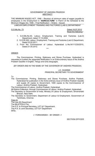 GOVERNMENT OF ANDHRA PRADESH
ABSTRACT
THE MINIMUM WAGES ACT, 1948 – Revision of minimum rates of wages payable to
employees in the Employment in “AGRICULTURE” in Part-II of the Schedule to the
Minimum Wages Act, 1948 – Final Notification – Orders – Issued.
LABOUR EMPLOYMENT TRAINING AND FACTORIES (LAB.II) DEPARTMENT
G.O.Ms.No. 73 Dated.18.07.2012
Read the following:-
1. G.O.Ms.No.93, Labour, Employment, Training and Factories (Lab.II)
Department, dated 17.10.2008.
2. G.O.Rt.328, Labour, Employment, Training and Factories (Lab.II) Department,
Dated 23.02.2011.
3. From the Commissioner of Labour, Hyderabad Lr.No.N1/11235/2010,
Dated.31.05.2012.
***
ORDER:
The Commissioner, Printing, Stationery and Stores Purchase, Hyderabad is
requested to publish the appended Notification in an Extra-ordinary Issue of the Andhra
Pradesh Gazette in English, Telugu and Urdu languages.
(BY ORDER AND IN THE NAME OF THE GOVERNOR OF ANDHRA PRADESH)
J.C. SHARMA
PRINCIPAL SECRETARY TO GOVERNMENT
To
The Commissioner, Printing, Stationery and Stores Purchase, Andhra Pradesh,
Hyderabad for publication in the Extra-ordinary issue of Andhra Pradesh Gazette
and supply 20 copies to Government, 1000 copies to the Commissioner of
Labour, Andhra Pradesh, Hyderabad.
The Commissioner of Labour, Andhra Pradesh, Hyderabad.
All District Collectors, through Commissioner of Labour, Andhra Pradesh, Hyderabad.
The Secretary to Government of India, Ministry of Labour & Employment, Shramshakti
Bhavan, New Delhi.
The Secretary to Government, Department of Labour & Employment, Government of
Tamilnadu, Chennai.
Copy to:
The Law (B) Department
The M(LETFB & ITIs)
The P.S. to Principal Secretary, LET & F Department.
The P.A. to Joint Secretary, LET & F Department.
Sf/Sc.
// FORWARDED :: BY ORDER //
SECTION OFFICER
 