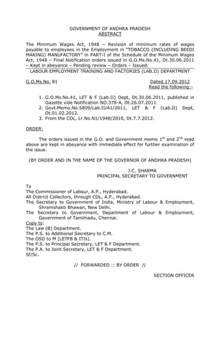 GOVERNMENT OF ANDHRA PRADESH
ABSTRACT
The Minimum Wages Act, 1948 – Revision of minimum rates of wages
payable to employees in the Employment in “TOBACCO (INCLUDING BEEDI
MAKING) MANUFACTORY” in PART-I of the Schedule of the Minimum Wages
Act, 1948 – Final Notification orders issued in G.O.Ms.No.41, Dt.30.06.2011
– Kept in abeyance – Pending review – Orders – Issued.
LABOUR EMPLOYMENT TRAINING AND FACTORIES (LAB.II) DEPARTMENT
G.O.Ms.No. 81 Dated.17.09.2012
Read the following:-
1. G.O.Ms.No.41, LET & F (Lab.II) Dept, Dt.30.06.2011, published in
Gazette vide Notification NO.378-A, Dt.26.07.2011.
2. Govt.Memo.No.5809/Lab.II/A1/2011, LET & F (Lab.II) Dept,
Dt.01.02.2012.
3. From the COL, Lr.No.N1/1948/2010, Dt.7.7.2012.
ORDER:
The orders issued in the G.O. and Government memo 1st
and 2nd
read
above are kept in abeyance with immediate effect for further examination of
the issue.
(BY ORDER AND IN THE NAME OF THE GOVERNOR OF ANDHRA PRADESH)
J.C. SHARMA
PRINCIPAL SECRETARY TO GOVERNMENT
To
The Commissioner of Labour, A.P., Hyderabad.
All District Collectors, through COL, A.P., Hyderabad.
The Secretary to Government of India, Ministry of Labour & Employment,
Shramshakti Bhawan, New Delhi.
The Secretary to Government, Department of Labour & Employment,
Government of Tamilnadu, Chennai.
Copy to:
The Law (B) Department.
The P.S. to Additional Secretary to C.M.
The OSD to M (LETFB & ITIs).
The P.S. to Principal Secretary, LET & F Department.
The P.A. to Joint Secretary, LET & F Department.
Sf/Sc.
// FORWARDED :: BY ORDER //
SECTION OFFICER
 
