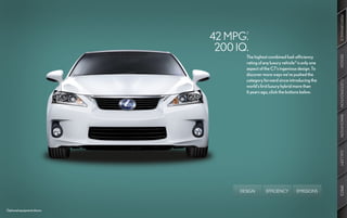 PERFORMANCE
                            42 MPG.
                                    2



                             200 IQ.
                                    The highest combined fuel-efficiency




                                                                                DESIGN
                                    rating of any luxury vehicle3 is only one
                                    aspect of the CT’s ingenious design. To
                                    discover more ways we’ve pushed the
                                    category forward since introducing the




                                                                                CUSTOMIZATION
                                    world’s first luxury hybrid more than
                                    6 years ago, click the buttons below.




                                                                                INNOVATION
                                                                                GALLERY
                                                                                SPECS
                                  DESIGN       EFFICIENCY        EMISSIONS



Optional equipment shown.
 