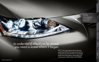 PERFORMANCE
                                                                                                                DESIGN




                                                                                                                                 DESIGN
                                                                                                                                 DESIGN
                                                                                                                CRAFTSMANSHIP
                                                                                                                SUSTAINABILITY
                                                                                                                VERSATILITY




                                                                                                                                 CUSTOMIZATION
                                                                                                                                 INNOVATION
                            to understand why it’s so far ahead,




                                                                                                                                 GALLERY
                             you need to know where it began.
                                                               The CT wasn’t only engineered to be the next
                                                               great Lexus Hybrid, it was engineered to be the




                                                                                                                                 SPECS
                                                               next great Lexus. Period. In fact, it was designed
                                                               by the same chief engineer who brought us our
                                                               most luxurious vehicle to date—the LS 600h L.

Optional equipment shown.
 